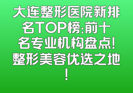 大连整形医院新排名TOP榜：前十名专业机构盘点！整形美容优选之地！