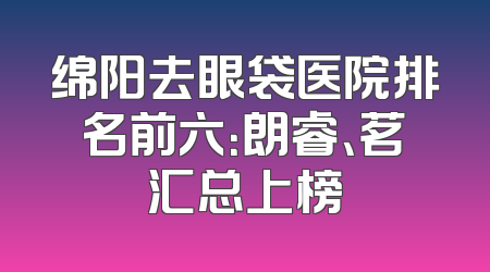 绵阳去眼袋医院排名前六：朗睿、茗汇总上榜