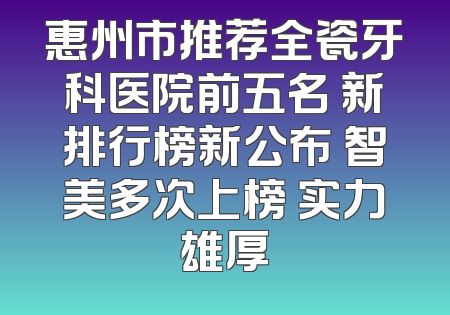 惠州市推荐全瓷牙科医院前五名 新排行榜新公布 智美多次上榜 实力雄厚
