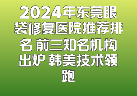 2024年东莞眼袋修复医院推荐排名 前三知名机构出炉 韩美技术领跑