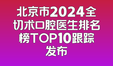 北京市2024全切术口腔医生排名榜TOP10跟踪发布