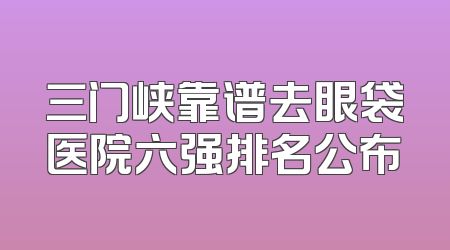 三门峡靠谱去眼袋医院六强排名公布