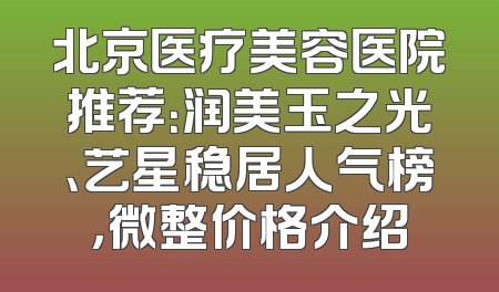 北京医疗美容医院推荐：润美玉之光、艺星稳居人气榜，微整价格介绍