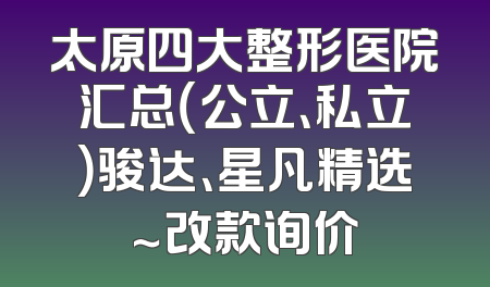 太原四大整形医院汇总（公立、私立）骏达、星凡精选～改款询价