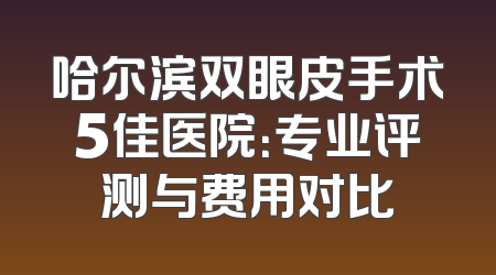 哈尔滨双眼皮手术5佳医院：专业评测与费用对比