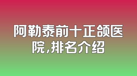 阿勒泰前十正颌医院，排名介绍