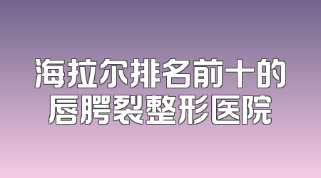 海拉尔排名前十的唇腭裂整形医院