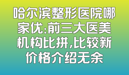 哈尔滨整形医院哪家优：前三大医美机构比拼，比较新价格介绍无余