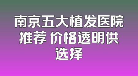 南京五大植发医院推荐 价格透明供选择
