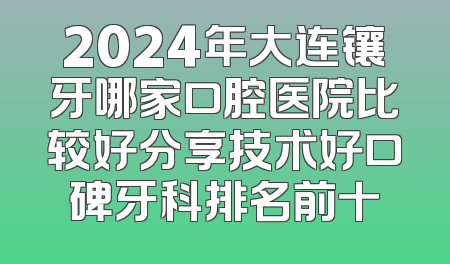 2024年大连镶牙哪家口腔医院比较好分享技术好口碑牙科排名前十