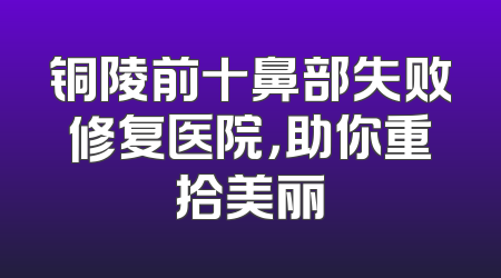 铜陵前十鼻部失败修复医院，助你重拾美丽