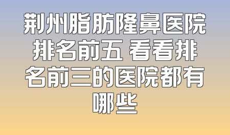 荆州脂肪隆鼻医院排名前五 看看排名前三的医院都有哪些
