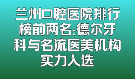 兰州口腔医院排行榜前两名：德尔牙科与名流医美机构实力入选