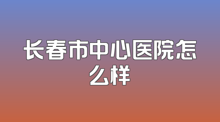 长春市中心医院怎么样
