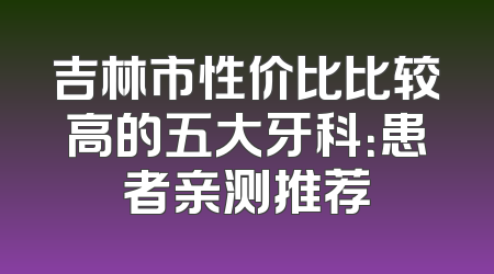吉林市性价比比较高的五大牙科：患者亲测推荐