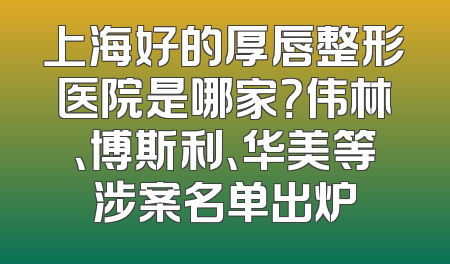上海好的厚唇整形医院是哪家？伟林、博斯利、华美等涉案名单出炉