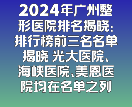2024年广州整形医院排名揭晓：排行榜前三名名单揭晓 光大医院、海峡医院、美恩医院均在名单之列