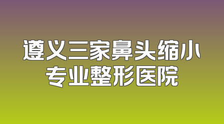 遵义三家鼻头缩小专业整形医院