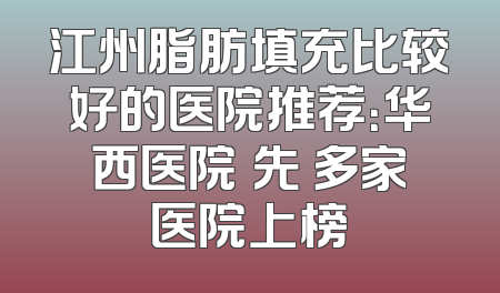江州脂肪填充比较好的医院推荐：华西医院領先 多家医院上榜