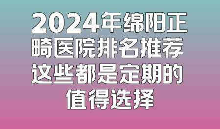 2024年绵阳正畸医院排名推荐 这些都是定期的 值得选择