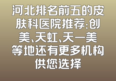 河北排名前五的皮肤科医院推荐：创美、天虹、天一美等地还有更多机构供您选择