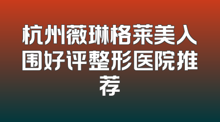 杭州薇琳格莱美入围好评整形医院推荐