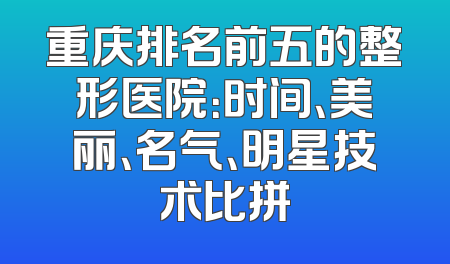 重庆排名前五的整形医院：时间、美丽、名气、明星技术比拼