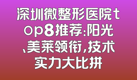 深圳微整形医院top8推荐：阳光、美莱领衔，技术实力大比拼