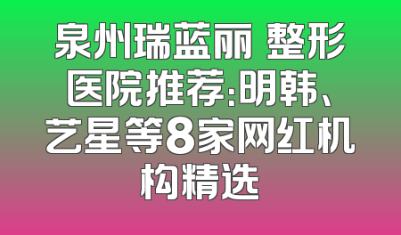 泉州瑞蓝丽瑅整形医院推荐：明韩、艺星等8家网红机构精选