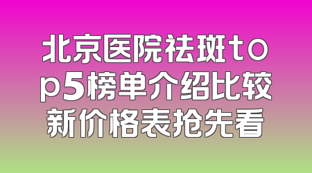 北京医院祛斑top5榜单介绍比较新价格表抢先看