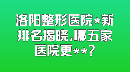 洛阳整形医院*新排名揭晓，哪五家医院更**？