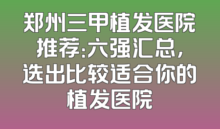 郑州三甲植发医院推荐：六强汇总，选出比较适合你的植发医院