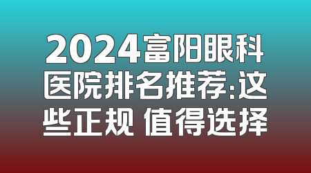 2024富阳眼科医院排名推荐：这些正规 值得选择
