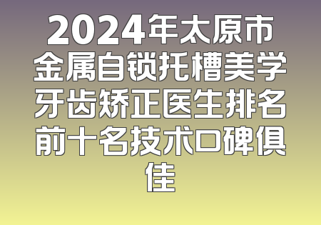 2024年太原市金属自锁托槽美学牙齿矫正医生排名前十名技术口碑俱佳