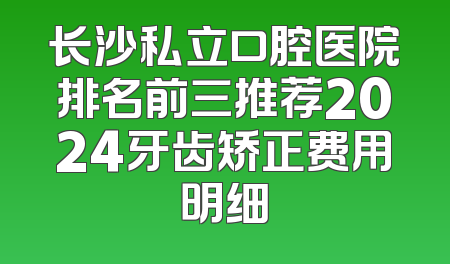 长沙私立口腔医院排名前三推荐2024牙齿矫正费用明细