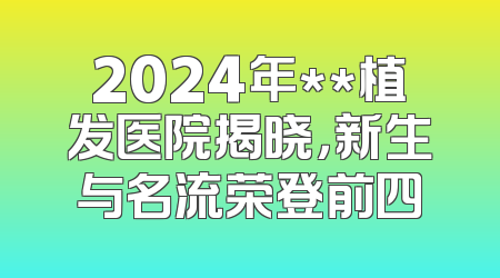 2024年**植发医院揭晓，新生与名流荣登前四