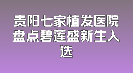 贵阳七家植发医院盘点碧莲盛新生入选
