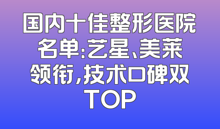 国内十佳整形医院名单：艺星、美莱领衔，技术口碑双TOP