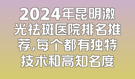 2024年昆明激光祛斑医院排名推荐，每个都有独特技术和高知名度