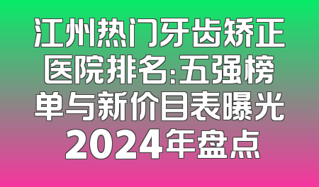 江州热门牙齿矫正医院排名：五强榜单与新价目表曝光 2024年盘点