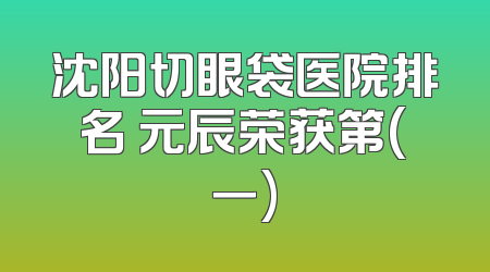 沈阳切眼袋医院排名 元辰荣获第(一)