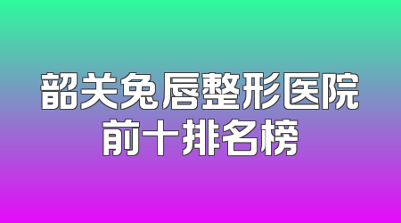 韶关兔唇整形医院前十排名榜