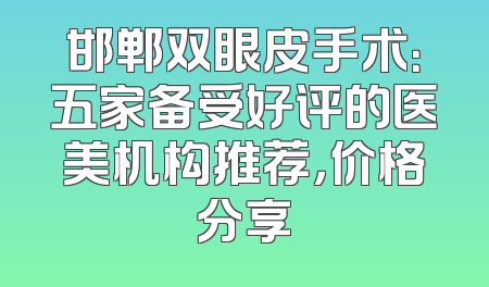邯郸双眼皮手术：五家备受好评的医美机构推荐，价格分享