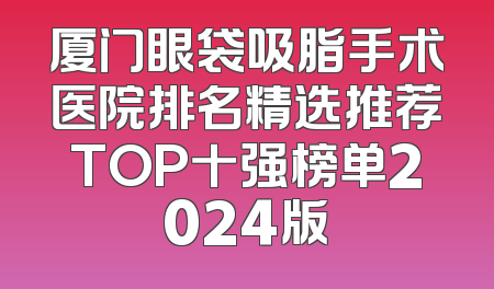 厦门眼袋吸脂手术医院排名精选推荐TOP十强榜单2024版