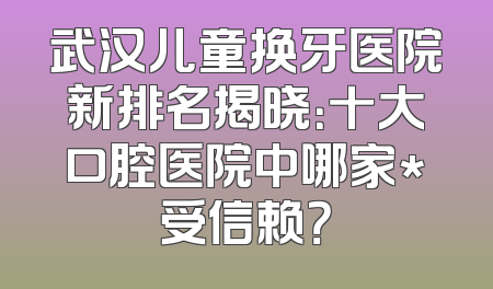 武汉儿童换牙医院新排名揭晓：十大口腔医院中哪家*受信赖？