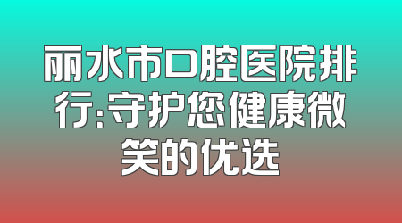 丽水市口腔医院排行：守护您健康微笑的优选