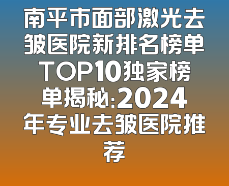南平市面部激光去皱医院新排名榜单TOP10独家榜单揭秘：2024年专业去皱医院推荐
