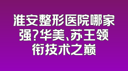 淮安整形医院哪家强？华美、苏王领衔技术之巅