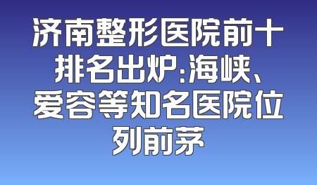 济南整形医院前十排名出炉：海峡、爱容等知名医院位列前茅