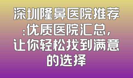 深圳隆鼻医院推荐：优质医院汇总，让你轻松找到满意的选择